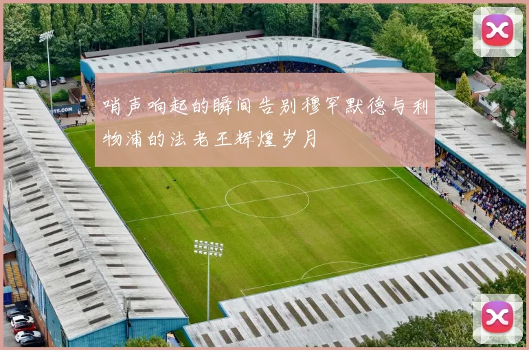 哨声响起的瞬间告别穆罕默德与利物浦的法老王辉煌岁月