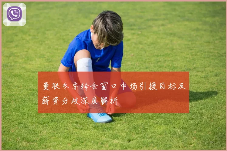 曼联冬季转会窗口中场引援目标及薪资分歧深度解析