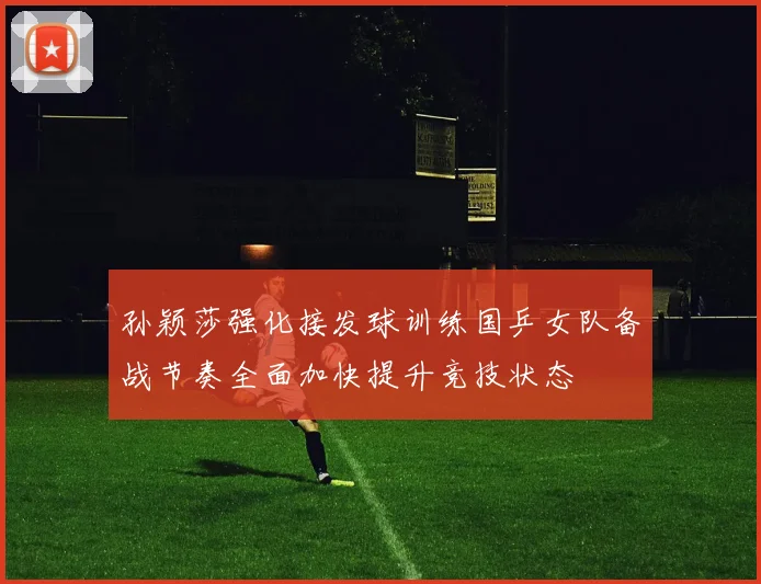 孙颖莎强化接发球训练国乒女队备战节奏全面加快提升竞技状态