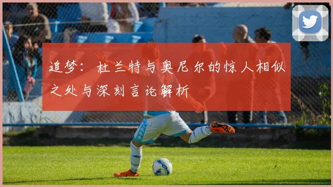 追梦：杜兰特与奥尼尔的惊人相似之处与深刻言论解析