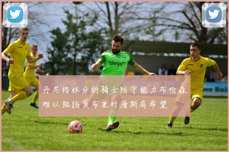 丹尼格林分析骑士防守能力布伦森难以阻挡莫布里对唐斯有希望