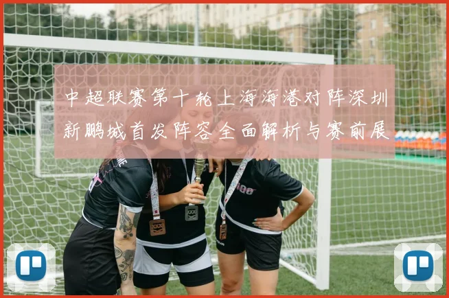 中超联赛第十轮上海海港对阵深圳新鹏城首发阵容全面解析与赛前展望