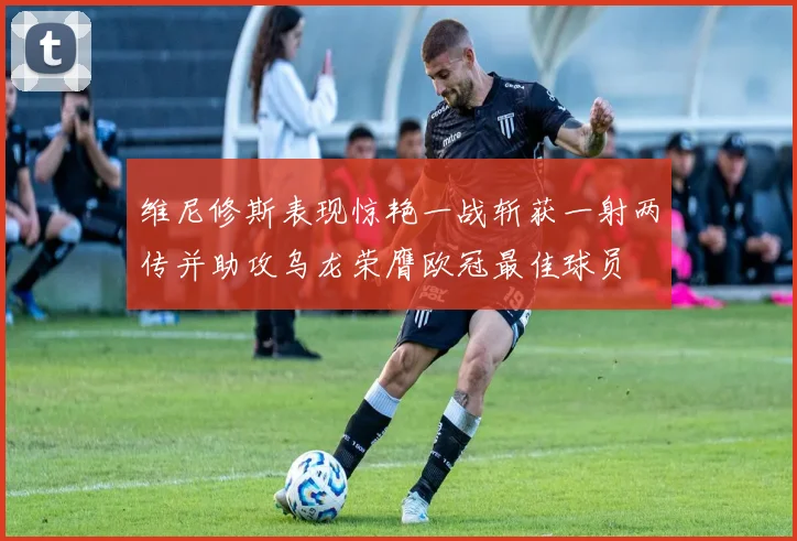 维尼修斯表现惊艳一战斩获一射两传并助攻乌龙荣膺欧冠最佳球员