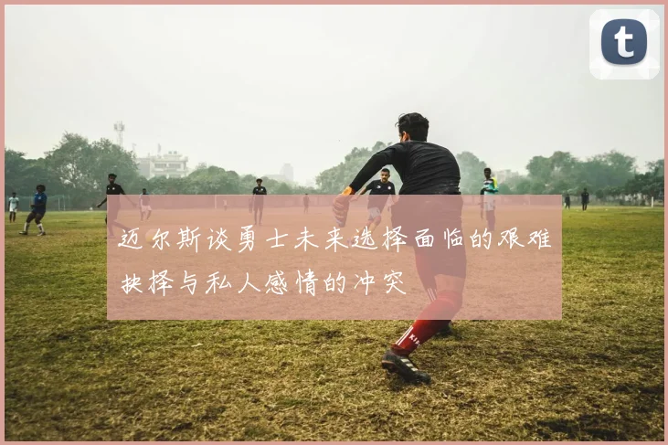 迈尔斯谈勇士未来选择面临的艰难抉择与私人感情的冲突