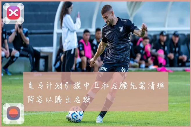 皇马计划引援中卫和后腰先需清理阵容以腾出名额