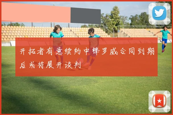 开拓者有意续约中锋罗威合同到期后或将展开谈判