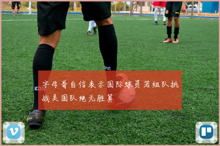 字母哥自信表示国际球员若组队挑战美国队绝无胜算