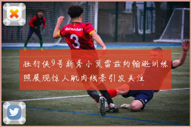 独行侠9号新秀小莫雷兹约翰逊训练照展现惊人肌肉线条引发关注