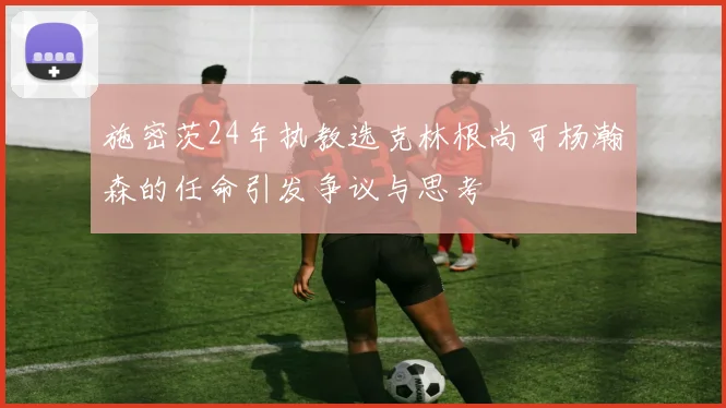 施密茨24年执教选克林根尚可杨瀚森的任命引发争议与思考