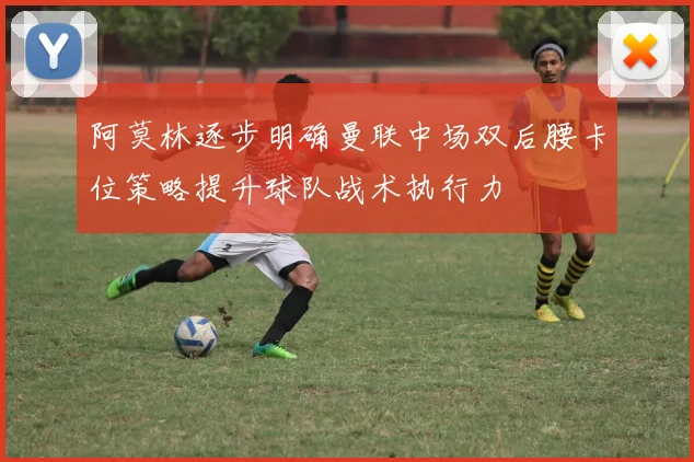 阿莫林逐步明确曼联中场双后腰卡位策略提升球队战术执行力