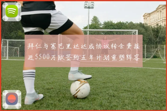 拜仁与塞巴里达达成协议转会费接近5500万欧签约五年计划重塑阵容