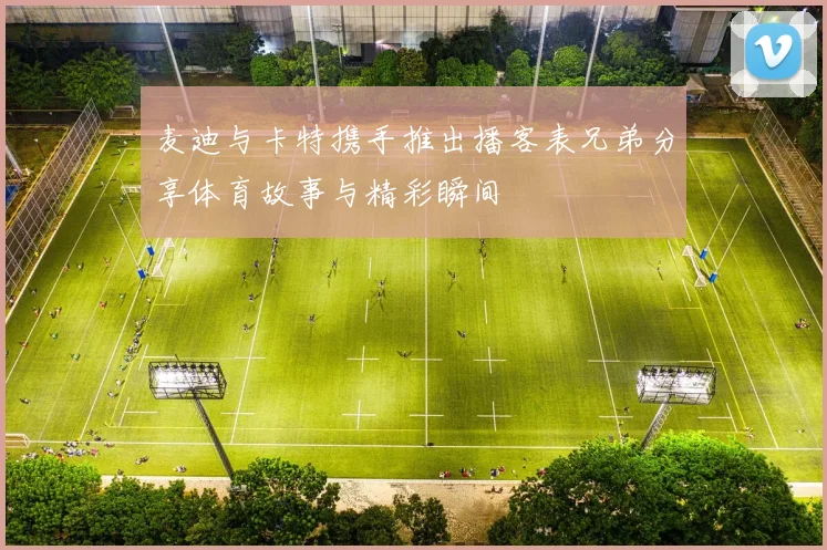 麦迪与卡特携手推出播客表兄弟分享体育故事与精彩瞬间