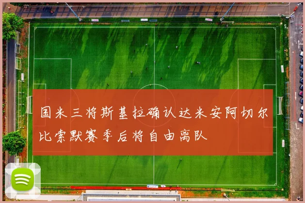国米三将斯基拉确认达米安阿切尔比索默赛季后将自由离队